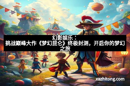 幻影娱乐：挑战巅峰大作《梦幻昆仑》终极封测，开启你的梦幻之旅