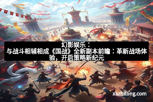 幻影娱乐：与战斗相辅相成《国战》全新副本前瞻：革新战场体验，开启策略新纪元